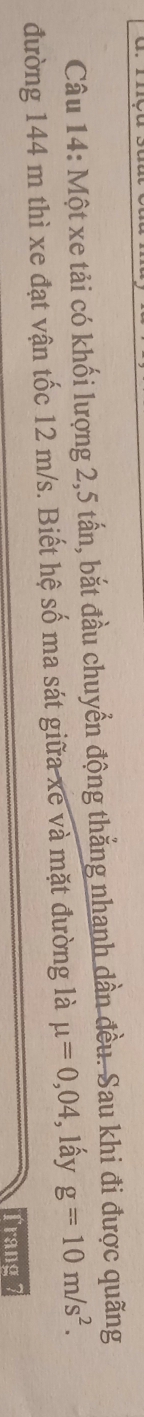 Một xe tải có khối lượng 2, 5 tấn, bắt đầu chuyển động thắng nhanh dần đều. Sau khi đi được quãng 
đường 144 m thì xe đạt vận tốc 12 m/s. Biết hệ số ma sát giữa xe và mặt đường là mu =0,04 , lấy g=10m/s^2. 
Trang I