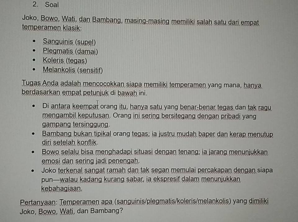 Soal
Joko, Bowo, Wati, dan Bambang, masing-masing memiliki salah satu dari empat
temperamen klasik:
Sanguinis (supel)
Plegmatis (damai)
Koleris (tegas)
Melankolis (sensitif)
Tugas Anda adalah mencocokkan siapa memiliki temperamen yang mana, hanya
berdasarkan empat petunjuk di bawah ini.
Di antara keempat orang itu, hanya satu yang benar-benar tegas dan tak ragu
mengambil keputusan. Orang ini sering bersitegang dengan pribadi yang
gampang tersinggung.
Bambang bukan tipikal orang tegas; ia justru mudah baper dan kerap menutup
diri setelah konflik.
Bowo selalu bisa menghadapi situasi dengan tenang; ia jarang menunjukkan
emosi dan sering jadi penengah.
Joko terkenal sangat ramah dan tak segan memulai percakapan dengan siapa
pun—walau kadang kurang sabar, ia ekspresif dalam menunjukkan
kebahagiaan.
Pertanyaan: Temperamen apa (sanguinis/plegmatis/koleris/melankolis) yang dimiliki
Joko, Bowo, Wati, dan Bambang?