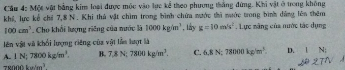 Một vật bằng kim loại được móc vào lực kế theo phương thẳng đứng. Khi vật ở trong không
khí, lực kế chỉ 7, 8 N. Khi thả vật chìm trong bình chứa nước thì nước trong bình dâng lên thêm
100cm^3. Cho khối lượng riêng của nước là 1000kg/m^3 , lấy g=10m/s^2. Lực nâng của nước tác dụng
lên vật và khối lượng riêng của vật lần lượt là
A. 1N; 7800kg/m^3. B. 7, 8N; 7800kg/m^3. C. 6, 8N; 78000kg/m^3. D. 1 N;
78000kg/m^3.