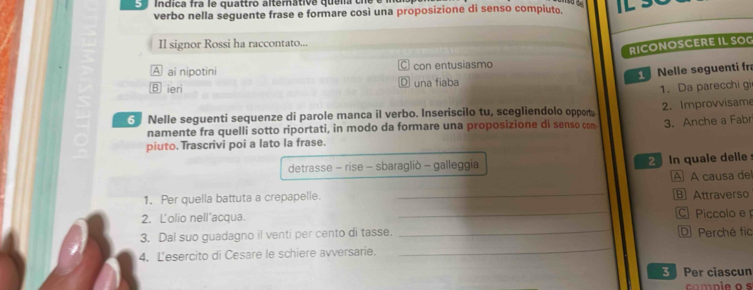 Indica fra le quattro alternátive quelia che 
verbo nella seguente frase e formare così una proposizione di senso compiuto. 
Il signor Rossi ha raccontato... 
RICONOSCERE IL SOG 
A ai nipotini con entusiasmo 
Nelle seguenti fr 
B ieri una fiaba 
1. Da parecchi gi 
3 Nelle seguenti sequenze di parole manca il verbo. Inseriscilo tu, scegliendolo opportu- 2. Improvvisame 
namente fra quelli sotto riportati, in modo da formare una proposizione di senso com 3. Anche a Fabr 
piuto. Trascrivi poi a lato la frase. 
detrasse - rise - sbaragliò - galleggia In quale delle 
A A causa de 
1. Per quella battuta a crepapelle. _B Attraverso 
2. L'olio nell'acqua. _ Piccolo e 
3. Dal suo guadagno il venti per cento di tasse. _D Perché fic 
4. L'esercito di Cesare le schiere avversarie. 
_ 
3 Per ciascun 
compie o s