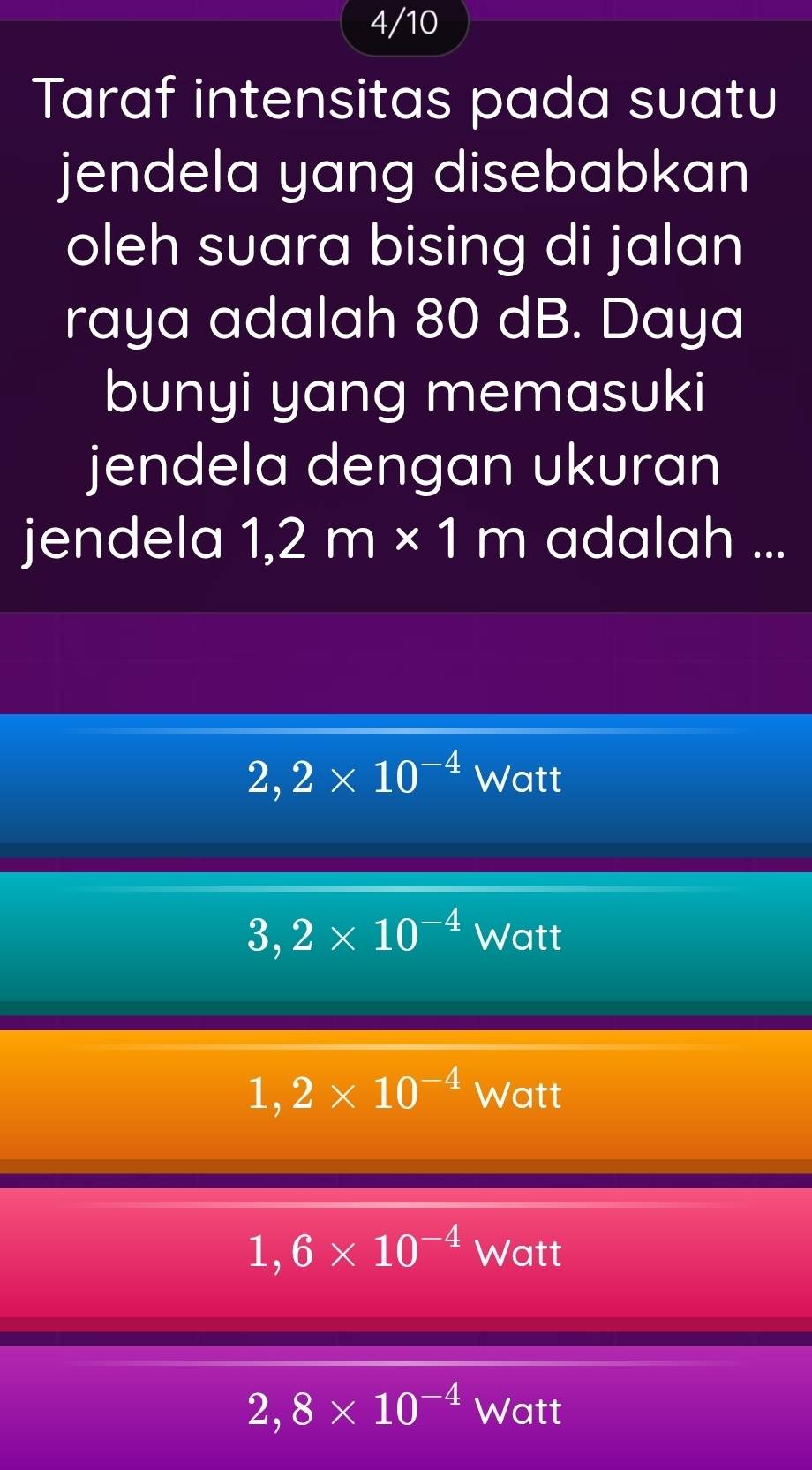 4/10
Taraf intensitas pada suatu
jendela yang disebabkan
oleh suara bising di jalan
raya adalah 80 dB. Daya
bunyi yang memasuki
jendela dengan ukuran
jendela 1,2m* 1m adalah ...
2,2* 10^(-4) Watt
3,2* 10^(-4) Watt
1,2* 10^(-4) Watt
1,6* 10^(-4) Watt
2,8* 10^(-4) L Watt