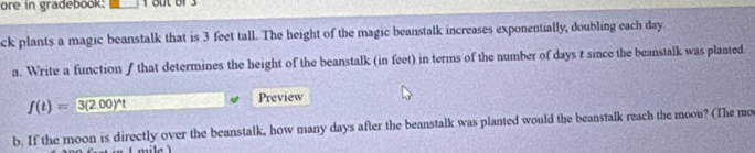 ore in gradebook: 1 out of3 
ck plants a magic beanstalk that is 3 feet tall. The height of the magic beanstalk increases exponentially, doubling each day
a. Write a function ƒ that determines the height of the beanstalk (in feet) in terms of the number of days t since the beanstalk was planted
f(t)=3(2.00)^wedge t
Preview 
b. If the moon is directly over the beanstalk, how many days after the beanstalk was planted would the beanstalk reach the moon? (The mo