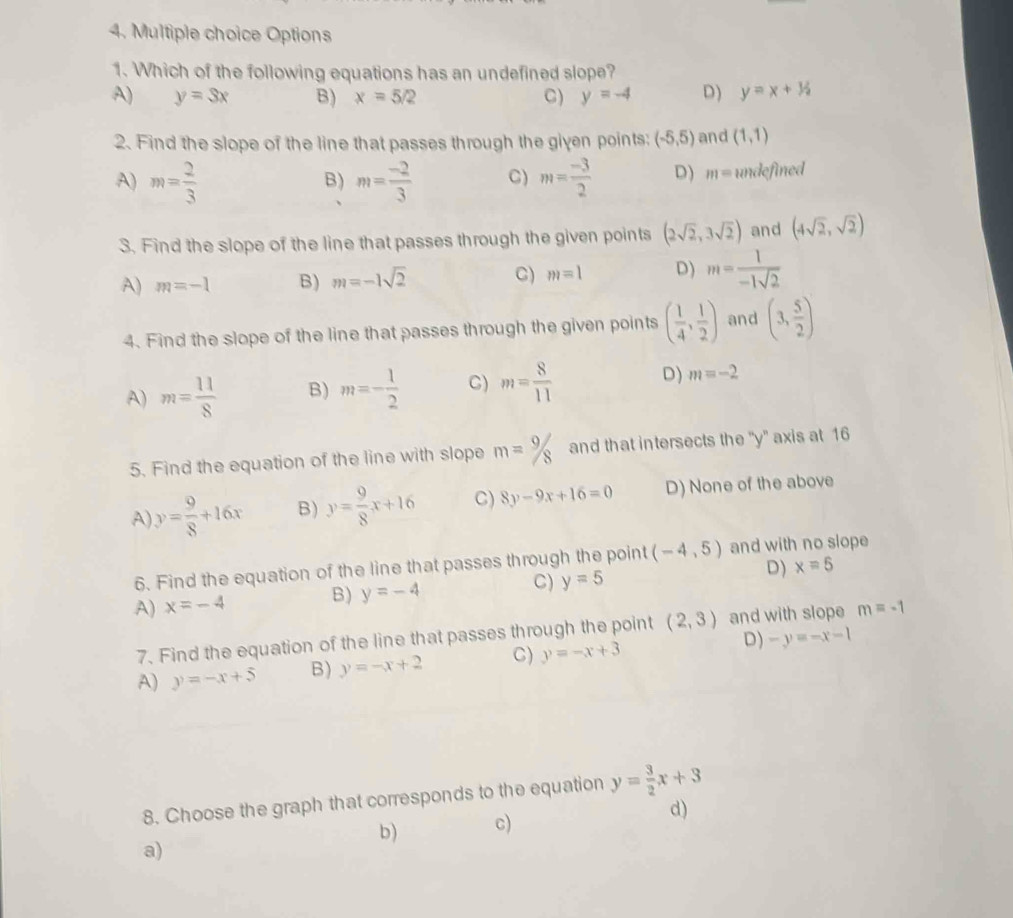 Options
1. Which of the following equations has an undefined slope?
A) y=3x B) x=5/2 C) y=-4 D) y=x+1/2
2. Find the slope of the line that passes through the given points: (-5,5) and (1,1)
A) m= 2/3  m= (-2)/3  C) m= (-3)/2  D) m= undefined
B)
3. Find the slope of the line that passes through the given points (2sqrt(2),3sqrt(2)) and (4sqrt(2),sqrt(2))
A) m=-1 B) m=-1sqrt(2) C) m=1 D) m= 1/-1sqrt(2) 
4. Find the slope of the line that passes through the given points ( 1/4 , 1/2 ) and (3, 5/2 )
A) m= 11/8  B) m=- 1/2  C) m= 8/11  D) m=-2
5. Find the equation of the line with slope m=9/8 and that intersects the ' y ' axis at 16
A y= 9/8 +16x B) y= 9/8 x+16 C) 8y-9x+16=0 D) None of the above
6. Find the equation of the line that passes through the point (-4,5) and with no slope
A) x=-4 B) y=-4 C) y=5 D) x=5
7. Find the equation of the line that passes through the point (2,3) and with slope m=-1
A) y=-x+5 B) y=-x+2 C) y=-x+3 D) -y=-x-1
8. Choose the graph that corresponds to the equation y= 3/2 x+3
b) c) d)
a)