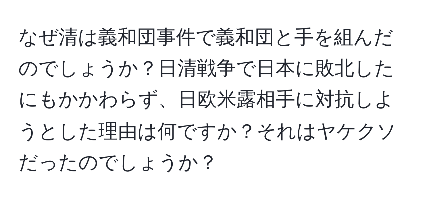 なぜ清は義和団事件で義和団と手を組んだのでしょうか？日清戦争で日本に敗北したにもかかわらず、日欧米露相手に対抗しようとした理由は何ですか？それはヤケクソだったのでしょうか？