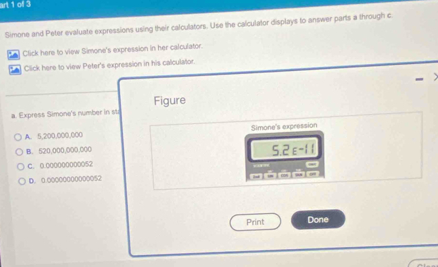 art 1 of 3
Simone and Peter evaluate expressions using their calculators. Use the calculator displays to answer parts a through c
* Click here to view Simone's expression in her calculator.
Click here to view Peter's expression in his calculator.
Figure
a. Express Simone's number in st
A. 5,200,000,000 Simone's expression
B. 520,000,000,000
5.2E^(-11)
C. 0.000000000052
D. 0.00000000000052
2nd 
cos on
Print Done
