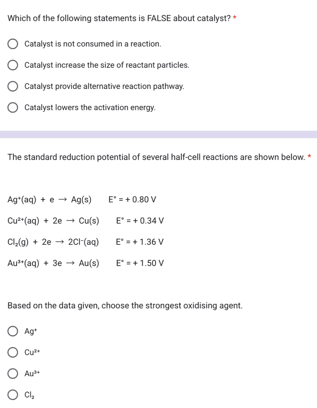 Which of the following statements is FALSE about catalyst? *
Catalyst is not consumed in a reaction.
Catalyst increase the size of reactant particles.
Catalyst provide alternative reaction pathway.
Catalyst lowers the activation energy.
The standard reduction potential of several half-cell reactions are shown below. *
Ag^+(aq)+eto Ag(s) E°=+0.80V
Cu^(2+)(aq)+2eto Cu(s) E°=+0.34V
Cl_2(g)+2eto 2Cl^-(aq) E°=+1.36V
Au^(3+)(aq)+3eto Au(s) E°=+1.50V
Based on the data given, choose the strongest oxidising agent.
Ag^+
Cu^(2+)
Au^(3+)
Cl_2