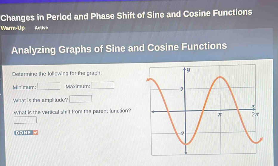 Changes in Period and Phase Shift of Sine and Cosine Functions 
Warm-Up Active 
Analyzing Graphs of Sine and Cosine Functions 
Determine the following for the graph: 
Minimum: Maximum: frac circ  
What is the amplitude? □ 
What is the vertical shift from the parent function? 
DONE