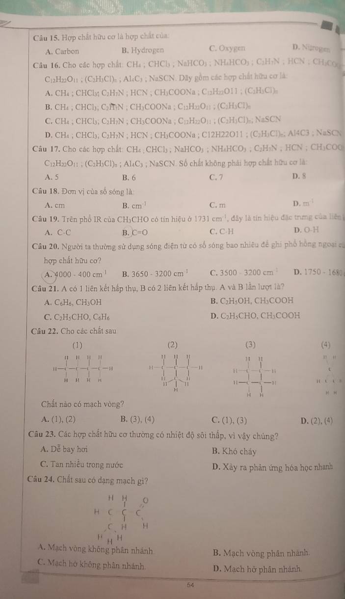 Hợp chất hữu cơ là hợp chất của:
A. Carbon B. Hydrogen C. Oxygen D. Nirogen
Câu 16. Cho các hợp chất: CH₄ ; CHCl₃ ; Na NaHCO_3;NH_4HCO_3;C_2H_7N;HCN;CH_3CO_2
C_12H_22O_11; ( C_2H_3Cl )= ; Al_4C_3; NaSCN. Dây gồm các hợp chất hữu cơ là:
A. CH₄ ; CHCl₃: C_21 H₇N ; HCN ; CH_3COONa;C_12H_22 011;(C_2H_3Cl)_n
B. CH₄ ; CHCl₃; C₂H₂N ; CH₃COONa ; C_12H_22O_11; (C_2H_3Cl)_n
C. CH₄;CHCl₃ C_2H ?N ; CH₃COONa , C_12H_22O_11:(C_2H_3Cl)_=; NaSCN
D. CH₄ ; CHCl₃; C₂H₇N ; HCN ; CH₃COONa ; C12H22O11 ; (C₂H₃Cl)₂; AI4C3; NaSO
Câu 17. Cho các hợp chất: CH₄ : CHCl₃ ; NaH CO_3 NH_4HCO_3;C_2H_7N HC; CH)CO0
C_12H_22O_11;(C_2H_3Cl)_n;AI_4C_3 C3 ; NaSCN. Số chất không phải hợp chất hữu cơ là:
A. 5 B. 6 C.7 D. 8
Câu 18. Đơn vị của số sóng là:
B.
A. cm cm^(-1) C. m
D. m^(-1)
Câu 19. Trên phổ IR của CH₃CHO có tín hiệu ở 1731cm^(-1) đây là tín hiệu đặc trưng của liên
A. C-C B. C=0 C. C-H D. O-H
Câu 20. Người ta thường sử dụng sóng điện từ có số sóng bao nhiêu để ghi phố hồng ngoại c
hợp chất hữu cơ?
A. 4000-400cm^(-1) B. 3650-3200cm^(-1) C. 3500-3200cm^2 D. 1750-1680
Câu 21. A có 1 liên kết hấp thụ, B có 2 liên kết hấp thụ. A và B lần lượt là?
B.
A. C_6H_6,CH_3OH C_2H_5OH,CH_3COOH
D.
C. C_2H_5CHO,C_6H_6 C_2H_5CHO,CH_3COOH
Câu 22. Cho các chất sau
(1) (2) (3) (4)
11
11 H H H 17 “
11 11
1 1
-11 H1 1i
H H H n C(
11
H “
~ H
Chất nào có mạch vòng?
A. (1), (2) B. (3), (4) C. (1), (3) D. (2),(4)
Câu 23. Các hợp chất hữu cơ thường có nhiệt độ sôi thấp, vì vậy chúng?
A. Dễ bay hơi B. Khó cháy
C. Tan nhiều trong nước D. Xảy ra phản ứng hóa học nhanh
Câu 24. Chất sau có dạng mạch gì?
H y 。
H C
C、H H
H H H
A. Mạch vòng không phân nhánh B. Mạch vòng phân nhánh.
C. Mạch hở không phân nhánh. D. Mạch hở phân nhánh
54