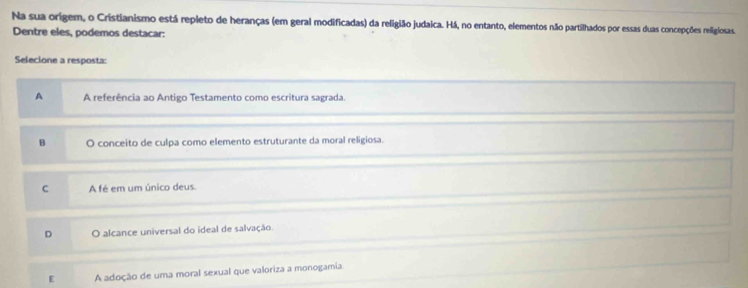 Na sua origem, o Cristianismo está repleto de heranças (em geral modificadas) da religião judaica. Há, no entanto, elementos não partilhados por essas duas concepções religlosas.
Dentre eles, podemos destacar:
Selecione a resposta:
A A referência ao Antigo Testamento como escritura sagrada.
B O conceito de culpa como elemento estruturante da moral religiosa.
C A fé em um único deus
D O alcance universal do ideal de salvação.
E A adoção de uma moral sexual que valoriza a monogamia