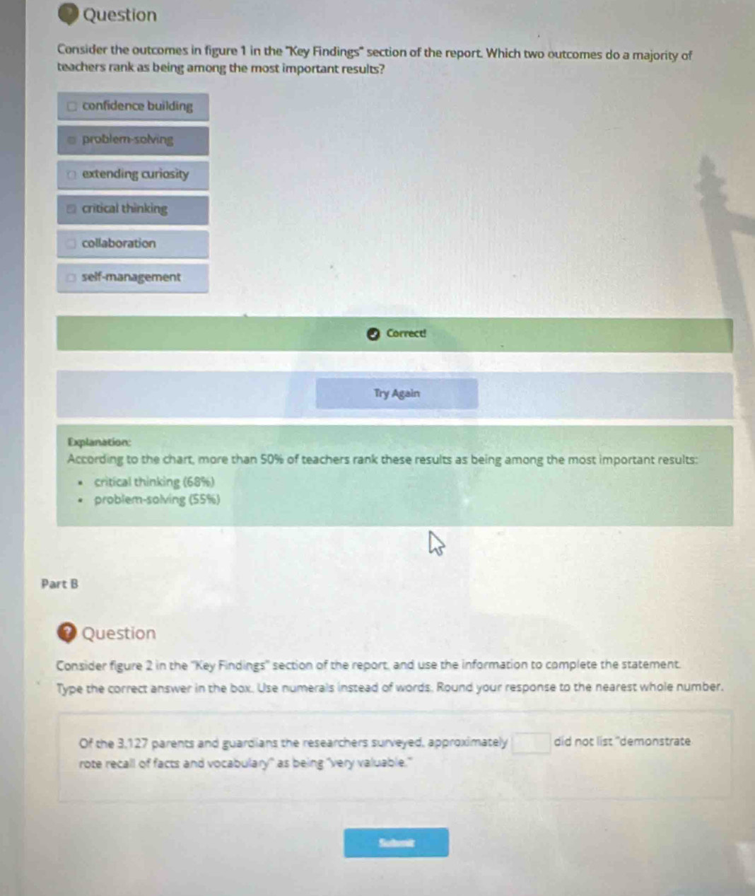 Question
Consider the outcomes in figure 1 in the ''Key Findings' section of the report. Which two outcomes do a majority of
teachers rank as being among the most important results?
confidence building
problem-solving
extending curiosity
critical thinking
collaboration
self-management
Correct!
Try Again
Explanation:
According to the chart, more than 50% of teachers rank these results as being among the most important results:
critical thinking (68%)
problem-solving (55%)
Part B
* Question
Consider figure 2 in the ''Key Findings'' section of the report, and use the information to complete the statement.
Type the correct answer in the box. Use numerals instead of words. Round your response to the nearest whole number.
Of the 3,127 parents and guardians the researchers surveyed, approximately □ did not list "demonstrate
rote recall of facts and vocabulary" as being "very valuable."
Siotnit
