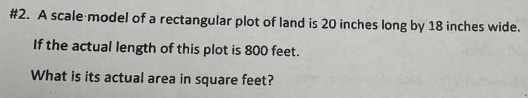 #2. A scale model of a rectangular plot of land is 20 inches long by 18 inches wide. 
If the actual length of this plot is 800 feet. 
What is its actual area in square feet?