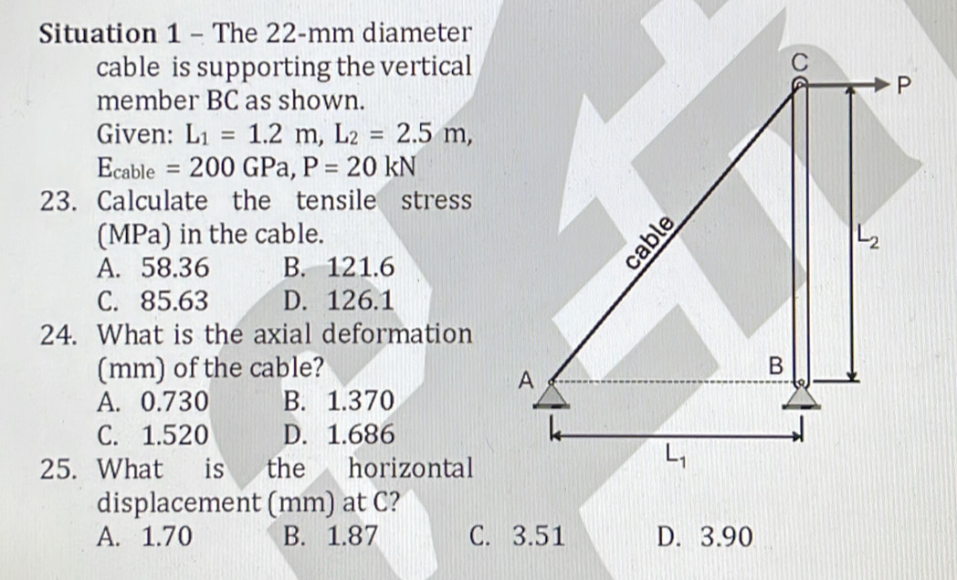 Situation 1 - The 22-mm diameter
cable is supporting the vertical
C
P
member BC as shown.
Given: L_1=1.2m, L_2=2.5m, 
Ecable =200GPa, P=20kN
23. Calculate the tensile stress
(MPa) in the cable. L_2
A. 58.36 B. 121.6
C. 85.63 D. 126.1
24. What is the axial deformation
(mm) of the cable? B
A
A. 0.730 B. 1.370
C. 1.520 D. 1.686
25. What is the horizontal
L_1
displacement (mm) at C?
A. 1.70 B. 1.87 C. 3.51 D. 3.90