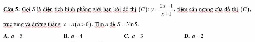 Gọi S là diện tích hình phẳng giới hạn bởi đồ thị (C): y= (2x-1)/x+1  , tiệm cận ngang của đồ thị (C),
trục tung và đường thắng x=a(a>0). Tìm a để S=3ln 5.
A. a=5 B. a=4 C. a=3 D. a=2