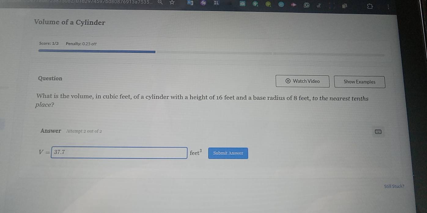 15975d80876913a7535 ☆ IL
Volume of a Cylinder
Score: 1/3 Penalty: 0.25 off
Question Watch Video Show Examples
What is the volume, in cubic feet, of a cylinder with a height of 16 feet and a base radius of 8 feet, to the nearest tenths
place?
Answer Attempt 2 out of 2
V=|37.7
_  □ feet^3 Submit Answer
Still Stuck?