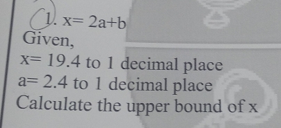 1 x=2a+b
Given,
x=19.4 to 1 decimal place
a=2.4 to 1 decimal place 
Calculate the upper bound of x