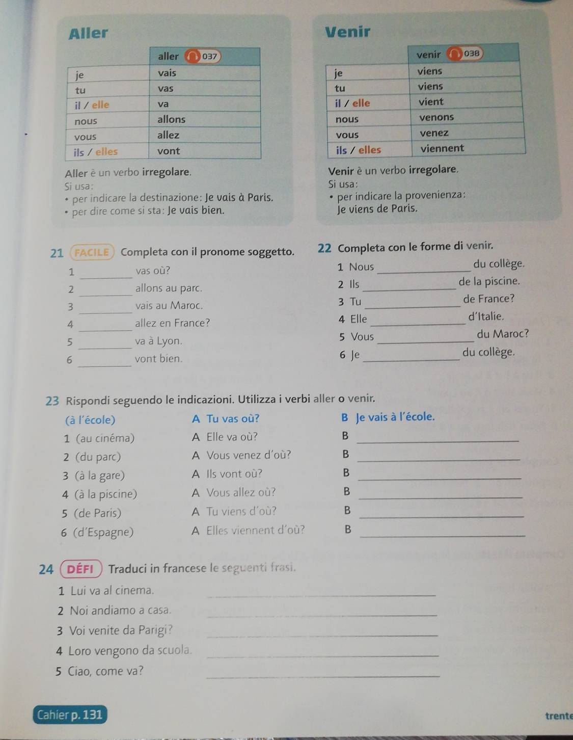 Aller Venir
Aller è un verbo irregolare. Venir è un verbo irregolare.
Si usa: Si usa:
per indicare la destinazione: Je vais à Paris. per indicare la provenienza:
per dire come si sta: Je vais bien. Je viens de Paris.
21 FACILE) Completa con il pronome soggetto. 22 Completa con le forme di venir.
1 _vas où? 1 Nous_ du collège.
_
2 allons au parc. 2 Ils_
de la piscine.
3 _vais au Maroc. 3 Tu _de France?
4 allez en France? 4 Elle_
d'Italie.
_
5 _va à Lyon. 5 Vous_
du Maroc?
6 _vont bien. 6 Je_
du collège.
23 Rispondi seguendo le indicazioni. Utilizza i verbi aller o venir.
(à l'école) A Tu vas où? B Je vais à l'école.
1 (au cinéma) A Elle va où? B_
2 (du parc) A Vous venez d'où? B_
3 (à la gare) A Ils vont où? B_
4 (à la piscine) A Vous allez où? B_
5 (de Paris) A Tu viens d'où? B_
6 (d'Espagne) A Elles viennent d'où? B_
24 ( défi ) Traduci in francese le seguenti frasi.
1 Lui va al cinema._
2 Noi andiamo a casa._
3 Voi venite da Parigi?_
4 Loro vengono da scuola._
5 Ciao, come va?_
Cahier p. 131 trente