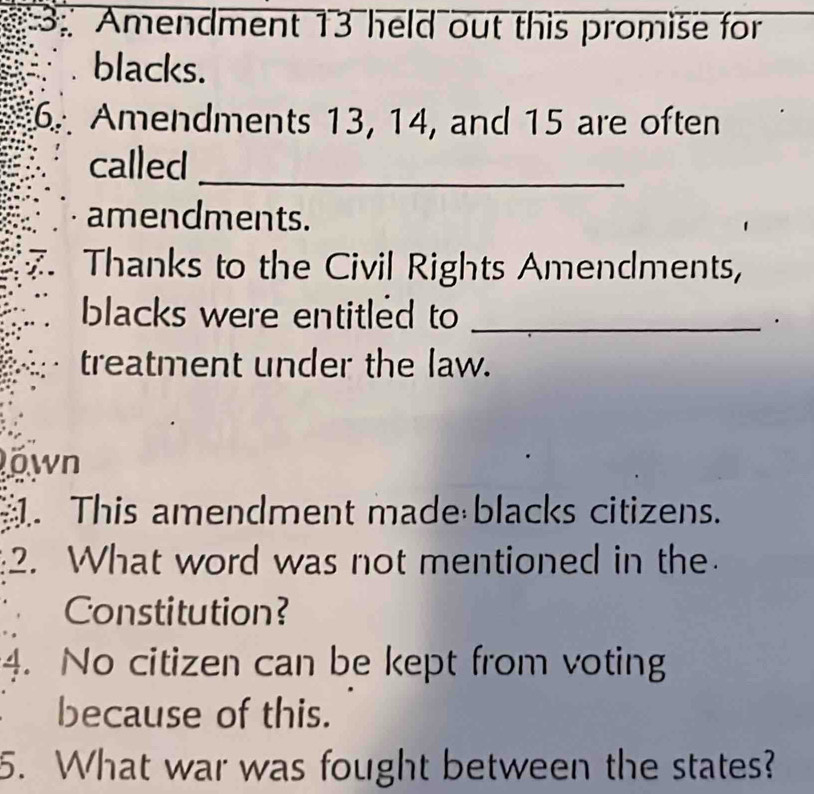 3: Amendment 13 held out this promise for 
blacks. 
Amendments 13, 14, and 15 are often 
called_ 
amendments. 
Thanks to the Civil Rights Amendments, 
blacks were entitled to_ 
treatment under the law. 
own 
1. This amendment made blacks citizens. 
2. What word was not mentioned in the 
Constitution? 
4. No citizen can be kept from voting 
because of this. 
5. What war was fought between the states?