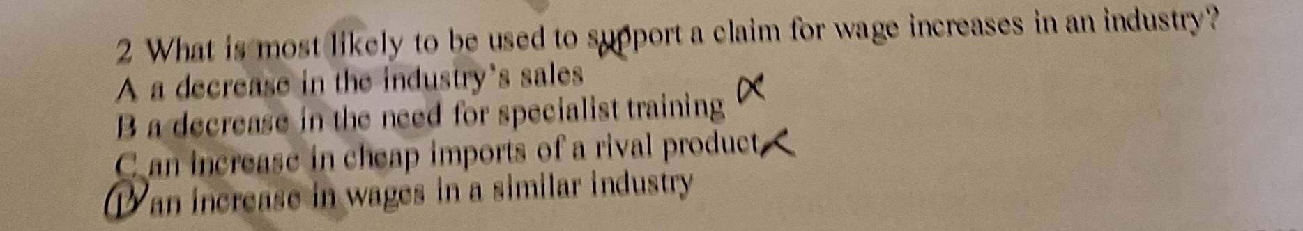 What is most likely to be used to support a claim for wage increases in an industry?
A a decrease in the industry's sales
B a decrease in the need for specialist training
C an increase in cheap imports of a rival product,
Dan increase in wages in a similar industry