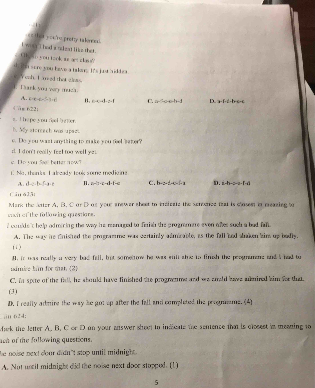 o21:
see that you're pretty talented.
l wish I had a talent like that.
c. Oh, so you took an art class?
d. I'm sure you have a talent. It's just hidden.
e. Yeah, I loved that class.
Thank you very much.
A. c-c-a-f-b-d B. a-c-d-e-f C. a=f-c-e-b-d D. a-f-d-b-e-c
Câu 622: 
a. I hope you feel better.
b. My stomach was upset.
c. Do you want anything to make you feel better?
d. I don't really feel too well yet.
e. Do you feel better now?
f. No, thanks. I already took some medicine.
A. d-c-b-f-a-c. B. a-b-c-d-f-e C. b-e-d-c-f-a D. a-b-c-e-f-d
Câu 623:
Mark the letter A, B, C or D on your answer sheet to indicate the sentence that is closest in meaning to
each of the following questions.
I couldn’t help admiring the way he managed to finish the programme even after such a bad fall.
A. The way he finished the programme was certainly admirable, as the fall had shaken him up badly.
(1)
B. It was really a very bad fall, but somehow he was still able to finish the programme and I had to
admire him for that. (2)
C. In spite of the fall, he should have finished the programme and we could have admired him for that.
(3)
D. I really admire the way he got up after the fall and completed the programme. (4)
âu 624:
Mark the letter A, B, C or D on your answer sheet to indicate the sentence that is closest in meaning to
ach of the following questions.
he noise next door didn’t stop until midnight.
A. Not until midnight did the noise next door stopped. (1)
5