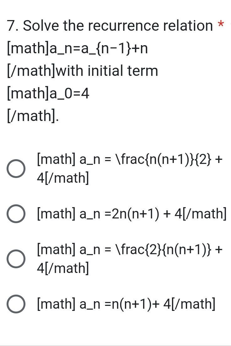 Solve the recurrence relation *
[math]a_ n=a_  n-1 +n
[/math]with initial term
[math]a_ 0=4
[/math].
[math] a_ n= ^ frac  n(n+1)  2 +
4[/math]
[math] a_ n=2n(n+1)+4[/math]
[math] a_ n= frac  2  n(n+1) +
4[/math]
[math] a_ n=n(n+1)+4[/math]