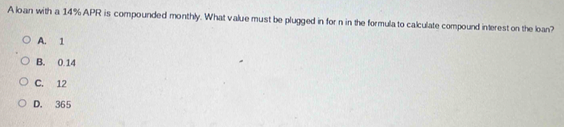 A loan with a 14% APR is compounded monthly. What value must be plugged in for n in the formulato calculate compound interest on the loan?
A. 1
B. 0.14
C. 12
D. 365