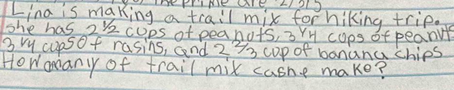 TT FrIME AIE LI2L9 
Lina is making a trail mix for hiking trip. 
she has 2k cups of peanots, 3YH cops of peanule
3 ry cupsof rasins, and 273 cop of banana chips 
Howonanyy of trail mix casne make?