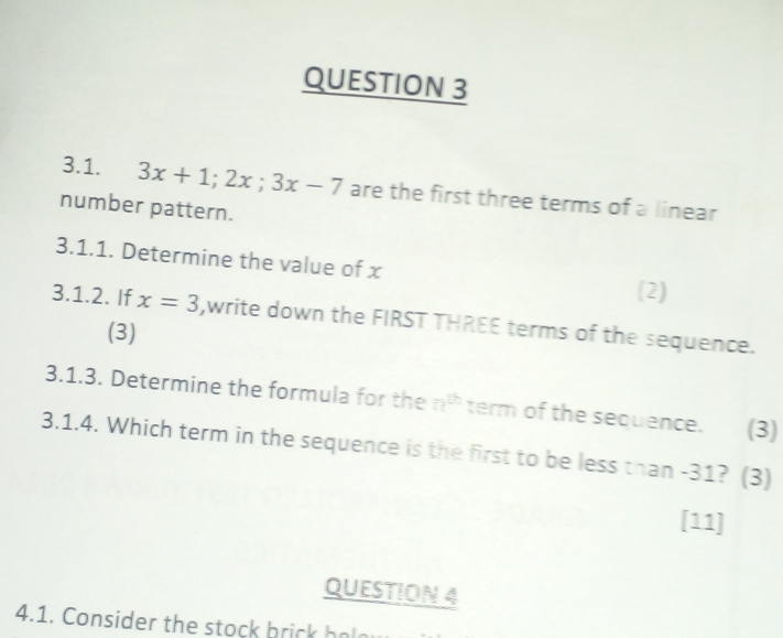 3x+1; 2x; 3x-7 are the first three terms of a linear 
number pattern. 
3.1.1. Determine the value of x (2) 
3.1.2. If x=3 ,write down the FIRST THREE terms of the sequence. 
(3) 
3.1.3. Determine the formula for the n^(th) term of the sequence. (3) 
3.1.4. Which term in the sequence is the first to be less than -31? (3) 
[11] 
QUESTION 4 
4.1. Consider the stock bri h a a