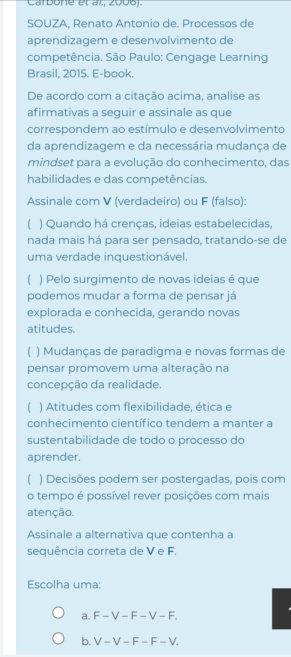 Carpone et àl., 2006).
SOUZA, Renato Antonio de. Processos de
aprendizagem e desenvolvimento de
competência. São Paulo: Cengage Learning
Brasil, 2015. E-book.
De acordo com a citação acima, analise as
afirmativas a seguir e assinale as que
correspondem ao estímulo e desenvolvimento
da aprendizagem e da necessária mudança de
mindset para a evolução do conhecimento, das
habilidades e das competências.
Assinale com V (verdadeiro) ou F (falso):
( ) Quando há crenças, ideias estabelecidas,
nada mais há para ser pensado, tratando-se de
uma verdade inquestionável.
( ) Pelo surgimento de novas ideias é que
podemos mudar a forma de pensar já
explorada e conhecida, gerando novas
atitudes.
C ) Mudanças de paradigma e novas formas de
pensar promovem uma alteração na
concepção da realidade.
) Atitudes com flexibilidade, ética e
conhecimento científico tendem a manter a
sustentabilidade de todo o processo do
aprender.
) Decisões podem ser postergadas, pois com
o tempo é possível rever posições com mais
atenção.
Assinale a alternativa que contenha a
sequência correta de V e F.
Escolha uma:
a. F-V-F-V-F.
b. V-V-F-F-V.