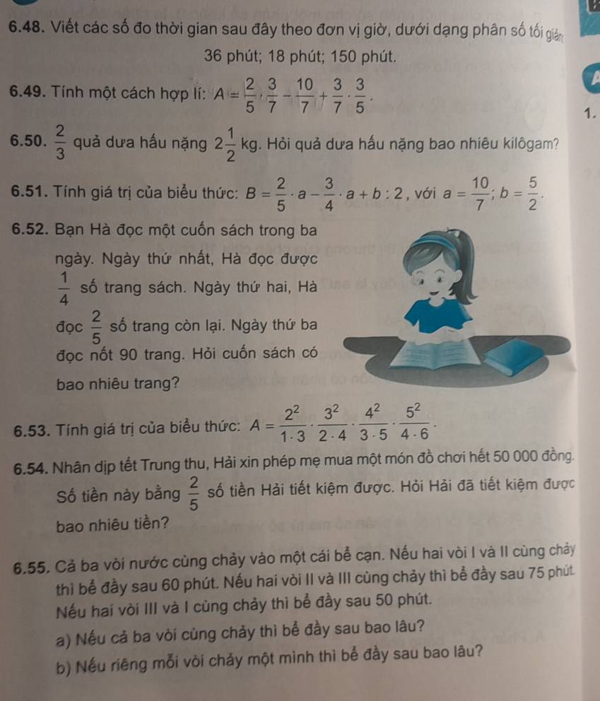 a
6.48. Viết các số đo thời gian sau đây theo đơn vị giờ, dưới dạng phân số tối giản
36 phút; 18 phút; 150 phút.
6.49. Tính một cách hợp lí: A= 2/5 ·  3/7 - 10/7 + 3/7 ·  3/5 .
1.
6.50.  2/3  quả dưa hấu nặng 2 1/2 kg. Hỏi quả dưa hấu nặng bao nhiêu kilôgam?
6.51. Tính giá trị của biểu thức: B= 2/5 · a- 3/4 · a+b:2 , với a= 10/7 ;b= 5/2 .
6.52. Bạn Hà đọc một cuốn sách trong ba
ngày. Ngày thứ nhất, Hà đọc được
 1/4  số trang sách. Ngày thứ hai, Hà
đọc  2/5  số trang còn lại. Ngày thứ ba
đọc nốt 90 trang. Hỏi cuốn sách có
bao nhiêu trang?
6.53. Tính giá trị của biểu thức: A= 2^2/1· 3 ·  3^2/2· 4 ·  4^2/3· 5 ·  5^2/4· 6 ·
6.54. Nhân dịp tết Trung thu, Hải xin phép mẹ mua một món đồ chơi hết 50 000 đồng.
Số tiền này bằng  2/5  số tiền Hải tiết kiệm được. Hỏi Hải đã tiết kiệm được
bao nhiêu tiền?
6.55, Cả ba vòi nước cùng chảy vào một cái bể cạn. Nếu hai vòi I và II cùng chảy
thì bể đầy sau 60 phút. Nếu hai vòi II và III cùng chảy thì bể đầy sau 75 phút.
Nếu hai vòi III và I cùng chảy thì bể đầy sau 50 phút.
a) Nếu cả ba vòi cùng chảy thì bể đầy sau bao lâu?
b) Nếu riêng mỗi vòi chảy một mình thì bể đầy sau bao lâu?