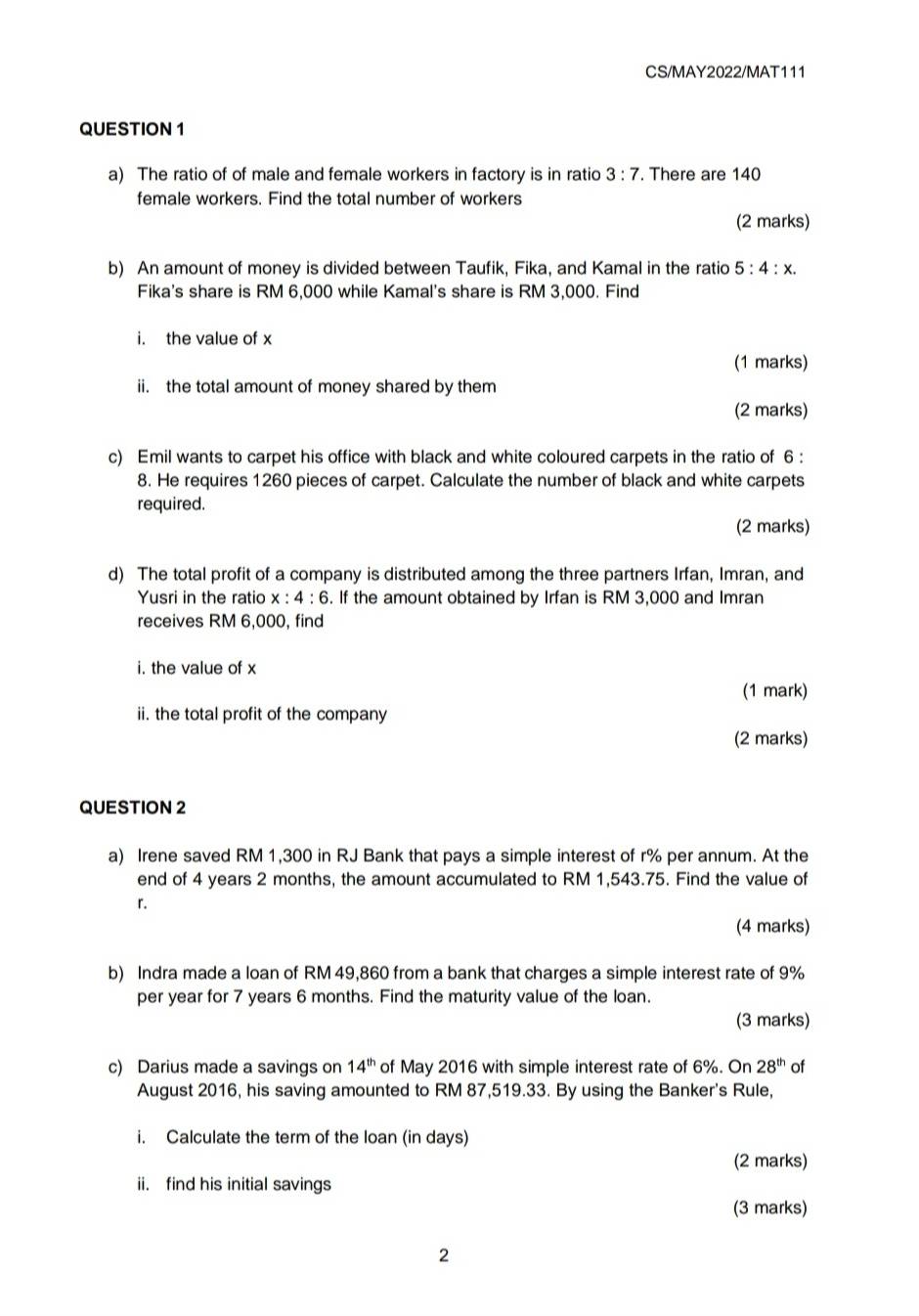 CS/MAY2022/MAT111 
QUESTION 1 
a) The ratio of of male and female workers in factory is in ratio 3:7. There are 140
female workers. Find the total number of workers 
(2 marks) 
b) An amount of money is divided between Taufik, Fika, and Kamal in the ratio 5:4:x. 
Fika's share is RM 6,000 while Kamal's share is RM 3,000. Find 
i. the value of x
(1 marks) 
ii. the total amount of money shared by them 
(2 marks) 
c) Emil wants to carpet his office with black and white coloured carpets in the ratio of 6 : 
8. He requires 1260 pieces of carpet. Calculate the number of black and white carpets 
required. 
(2 marks) 
d) The total profit of a company is distributed among the three partners Irfan, Imran, and 
Yusri in the ratio x : 4:6. If the amount obtained by Irfan is RM 3,000 and Imran 
receives RM 6,000, find 
i. the value of x
(1 mark) 
ii. the total profit of the company 
(2 marks) 
QUESTION 2 
a) Irene saved RM 1,300 in RJ Bank that pays a simple interest of r% per annum. At the 
end of 4 years 2 months, the amount accumulated to RM 1,543.75. Find the value of 
「. 
(4 marks) 
b) Indra made a loan of RM 49,860 from a bank that charges a simple interest rate of 9%
per year for 7 years 6 months. Find the maturity value of the loan. 
(3 marks) 
c) Darius made a savings on 14^(th) of May 2016 with simple interest rate of 6%. On 28^(th) of 
August 2016, his saving amounted to RM 87,519.33. By using the Banker's Rule, 
i. Calculate the term of the loan (in days) 
(2 marks) 
ii. find his initial savings 
(3 marks) 
2