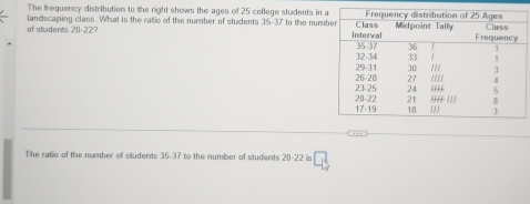 The frequency distribution to the right shows the ages of 25 college students in 
of studerts 20-22 landscaping class. What is the ratio of the number of students 35-37 to the num
7
… 
The ratio of the number of students 35-37 to the number of students 20-22 is