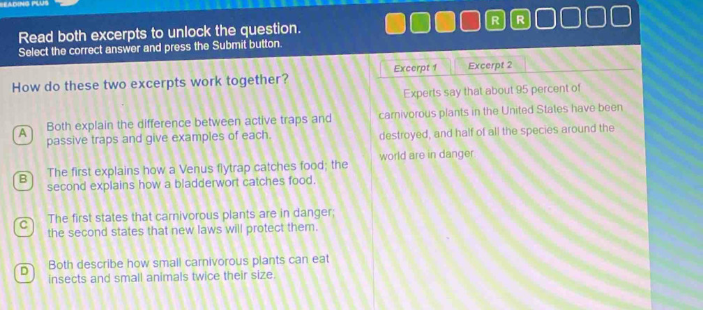 Read both excerpts to unlock the question. R R
Select the correct answer and press the Submit button.
Excerpt 1 Excerpt 2
How do these two excerpts work together?
Experts say that about 95 percent of
A Both explain the difference between active traps and carnivorous plants in the United States have been
passive traps and give examples of each. destroyed, and half of all the species around the
B The first explains how a Venus flytrap catches food; the world are in danger
second explains how a bladderwort catches food.
The first states that carnivorous plants are in danger;
the second states that new laws will protect them.
D Both describe how small carnivorous plants can eat
insects and small animals twice their size.