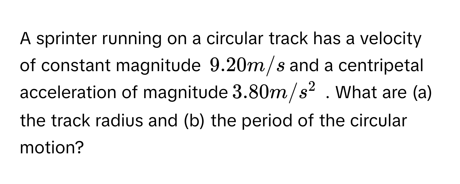 A sprinter running on a circular track has a velocity of constant magnitude $$9.20 m/s$$ and a centripetal acceleration of magnitude $$3.80 m/s^2$$ . What are (a) the track radius and (b) the period of the circular motion?