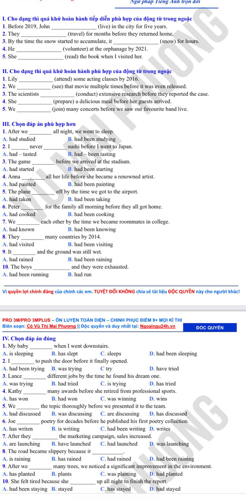 Ngữ pháp Tiếng Anh trọn đời
I. Cho dạng thì quá khứ hoàn hành tiếp diễn phù hợp của động từ trong ngoặc
1. Before 2019, John _(live) in the city for five years.
2. They_ (travel) for months before they returned home.
3. By the time the snow started to accumulate, it _(snow) for hours.
4. He_ (volunteer) at the orphanage by 2021.
5. She _(read) the book when I visited her.
II. Cho dạng thì quá khứ hoàn hành phù hợp của động từ trong ngoặc
1. Lily_ (attend) some acting classes by 2016.
2. We _(see) that movie multiple times before it was even released.
3. The scientists _(conduct) extensive research before they reported the case.
4. She _(prepare) a delicious meal before her guests arrived.
5. We _(join) many concerts before we saw our favourite band live.
III. Chọn đáp án phù hợp hơn
1. After we all night, we went to sleep.
A. had studied B. had been studying
2. I_ never _sushi before I went to Japan.
A. had - tasted B. had - been tasting
3. The game _before we arrived at the stadium.
A. had started B. had been starting
4. Anna_ all her life before she became a renowned artist.
A. had painted B. had been painting
5. The plane_ off by the time we got to the airport.
A. had taken B. had been taking
6. Peter for the family all morning before they all got home.
A. had cooked B. had been cooking
7. We_ each other by the time we became roommates in college.
A. had known B. had been knowing
8. They_ many countries by 2014.
A. had visited B. had been visiting
9. It _and the ground was still wet.
A. had rained B. had been raining
10. The boys and they were exhausted.
A. had been running B. had run
_
Vì quyền lợi chính đáng của chính các em. TUYỆT ĐỐI KHÔNG chia sẻ tài liệu ĐộC QUYÊN này cho người khác!
PRO 3M/PRO 3MPLUS - ÔN LUYỆN TOÀN DIỆN - CHINH PHỤC ĐIÊM 9+ MỌI KÌ THI
Biên soạn: Cô Vũ Thị Mai Phương || Độc quyền và duy nhất tại: Ngoaingu24h.vn ĐOC QUYÈN
IV. Chọn đáp án đúng
1. My baby_ when I went downstairs.
A. is sleeping B. has slept C. sleeps D. had been sleeping
2. I_ to push the door before it finally opened.
A. had been trying B. was trying C try D. have tried
3. Lance different jobs by the time he found his dream one.
A. was trying B. had tried C. is trying D. has tried
4. Kathy _many awards before she retired from professional sports.
A. has won B. had won C. was winning D. wins
5. We _the topic thoroughly before we presented it to the team.
A. had discussed B. was discussing C. are discussing D. has discussed
6. Joe_ poetry for decades before he published his first poetry collection. 、
A. has writen B. is writing C. had been writing D. writes
7. After they the marketing campaign, sales increased.
A. are launching B. have launched C. had launched D. was launching
8. The road became slippery because it_
A. is raining B. has rained C. had rained D. had been raining
9. After we_ many trees, we noticed a significant improvement in the environment.
A. has planted B. plants C. was planting D. had planted
10. She felt tired because she_ up all night to finish the report.
A. had been staying B. stayed C. has stayed D. had stayed