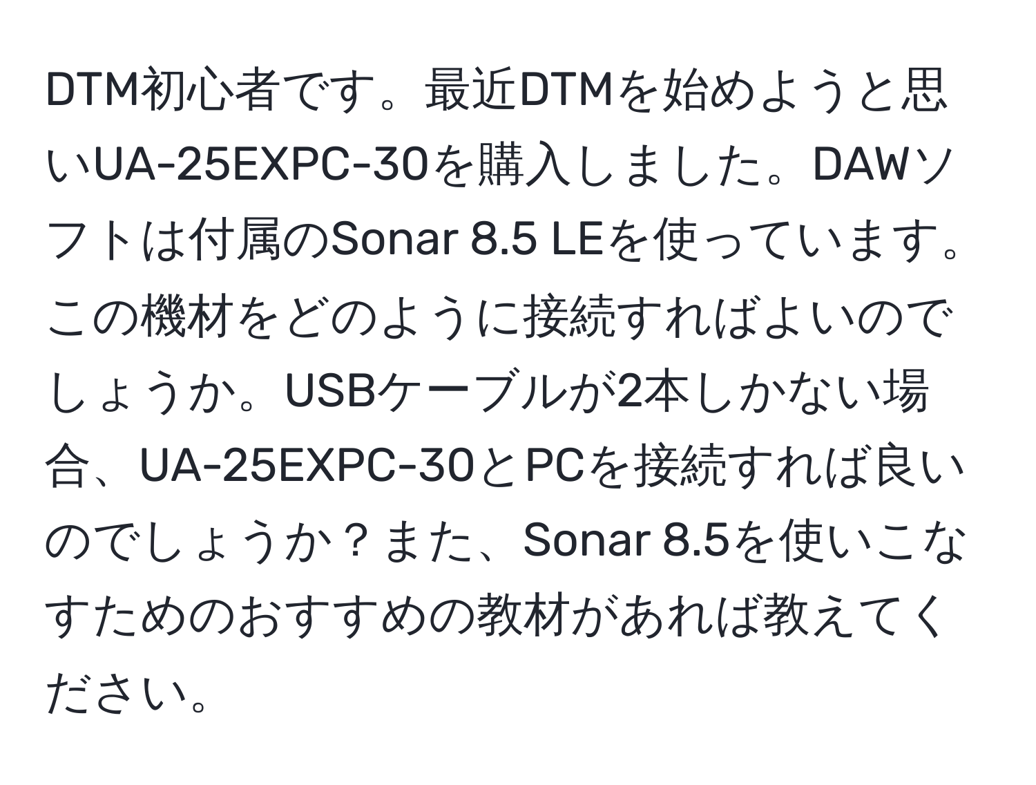 DTM初心者です。最近DTMを始めようと思いUA-25EXPC-30を購入しました。DAWソフトは付属のSonar 8.5 LEを使っています。この機材をどのように接続すればよいのでしょうか。USBケーブルが2本しかない場合、UA-25EXPC-30とPCを接続すれば良いのでしょうか？また、Sonar 8.5を使いこなすためのおすすめの教材があれば教えてください。