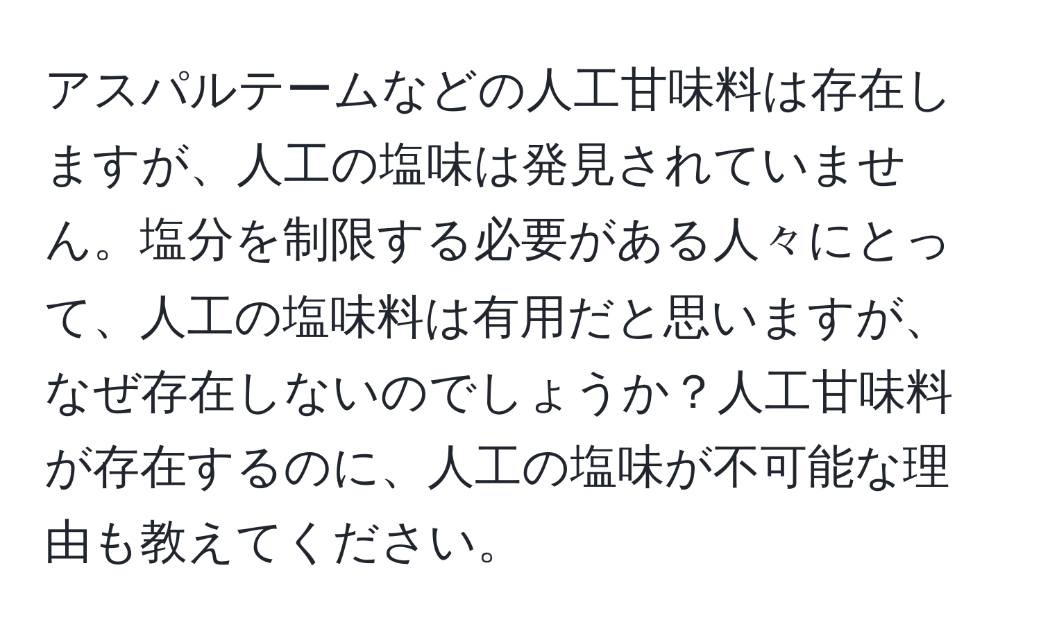 アスパルテームなどの人工甘味料は存在しますが、人工の塩味は発見されていません。塩分を制限する必要がある人々にとって、人工の塩味料は有用だと思いますが、なぜ存在しないのでしょうか？人工甘味料が存在するのに、人工の塩味が不可能な理由も教えてください。