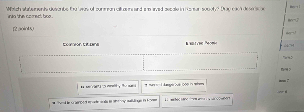 Which statements describe the lives of common citizens and enslaved people in Roman society? Drag each description Item 1
into the correct box.
Item 2
(2 points)
Itern 3
Common Citizens Enslaved People Item 4
Item 5
Item 6
Item 7
:: servants to wealthy Romans :: worked dangerous jobs in mines
ltem 8
# lived in cramped apartments in shabby buildings in Rome :: rented land from wealthy landowners