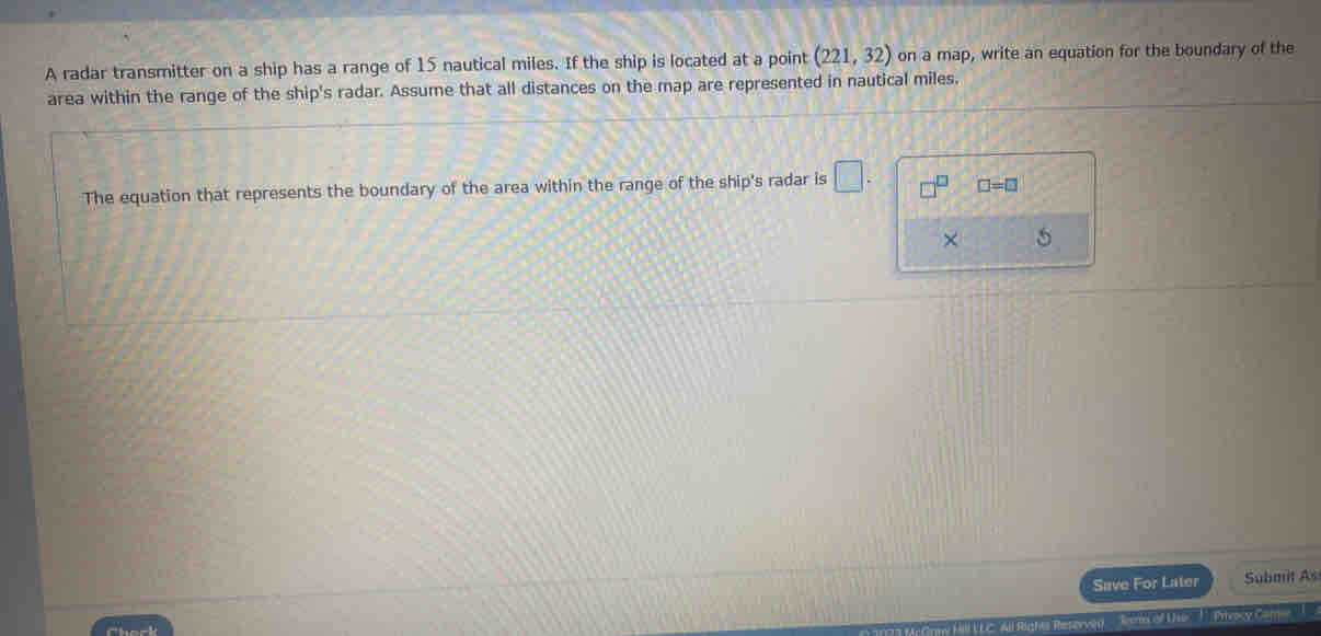A radar transmitter on a ship has a range of 15 nautical miles. If the ship is located at a point (221,32) on a map, write an equation for the boundary of the 
area within the range of the ship's radar. Assume that all distances on the map are represented in nautical miles, 
The equation that represents the boundary of the area within the range of the ship's radar is □. □ =□
× 5 
Save For Later Submit As 
of Use T Privocy Car