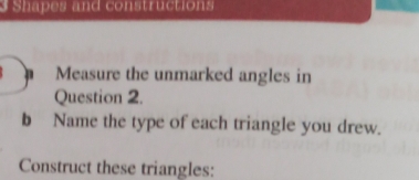 Shapes and constructions 
h Measure the unmarked angles in 
Question 2. 
b Name the type of each triangle you drew. 
Construct these triangles: