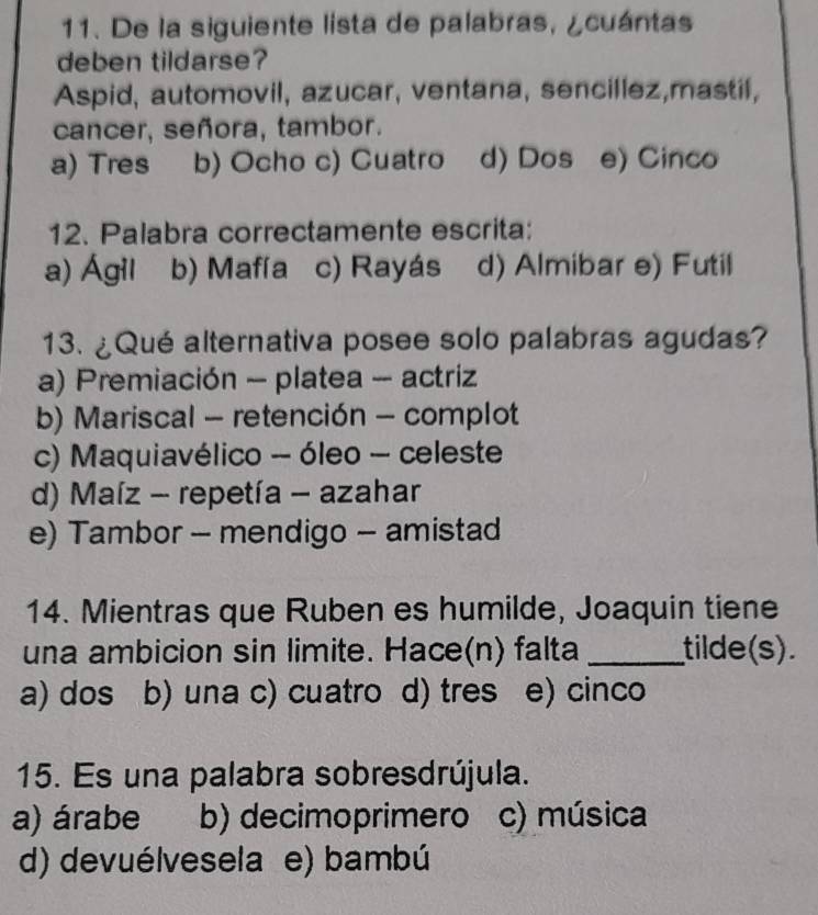 De la siguiente lista de palabras, ¿cuántas
deben tildarse?
Aspid, automovil, azucar, ventana, sencillez,mastil,
cancer, señora, tambor.
a) Tres b) Ocho c) Cuatro d) Dos e) Cinco
12. Palabra correctamente escrita:
a) Ágil b) Mafía c) Rayás d) Almibar e) Futil
13. ¿Qué alternativa posee solo palabras agudas?
a) Premiación - platea - actriz
b) Mariscal - retención - complot
c) Maquiavélico - óleo - celeste
d) Maíz - repetía - azahar
e) Tambor - mendigo - amistad
14. Mientras que Ruben es humilde, Joaquin tiene
una ambicion sin limite. Hace(n) falta _tilde(s).
a) dos b) una c) cuatro d) tres ( e) cinco
15. Es una palabra sobresdrújula.
a) árabe b) decimoprimero c) música
d) devuélvesela e) bambú