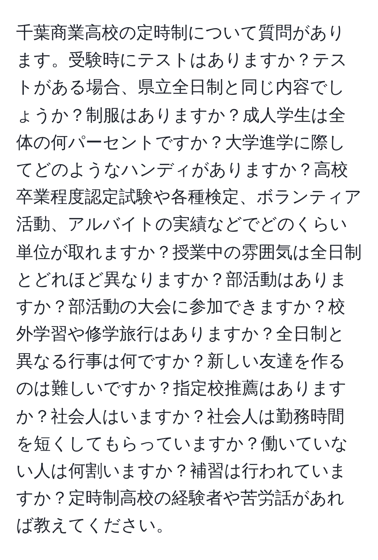 千葉商業高校の定時制について質問があります。受験時にテストはありますか？テストがある場合、県立全日制と同じ内容でしょうか？制服はありますか？成人学生は全体の何パーセントですか？大学進学に際してどのようなハンディがありますか？高校卒業程度認定試験や各種検定、ボランティア活動、アルバイトの実績などでどのくらい単位が取れますか？授業中の雰囲気は全日制とどれほど異なりますか？部活動はありますか？部活動の大会に参加できますか？校外学習や修学旅行はありますか？全日制と異なる行事は何ですか？新しい友達を作るのは難しいですか？指定校推薦はありますか？社会人はいますか？社会人は勤務時間を短くしてもらっていますか？働いていない人は何割いますか？補習は行われていますか？定時制高校の経験者や苦労話があれば教えてください。