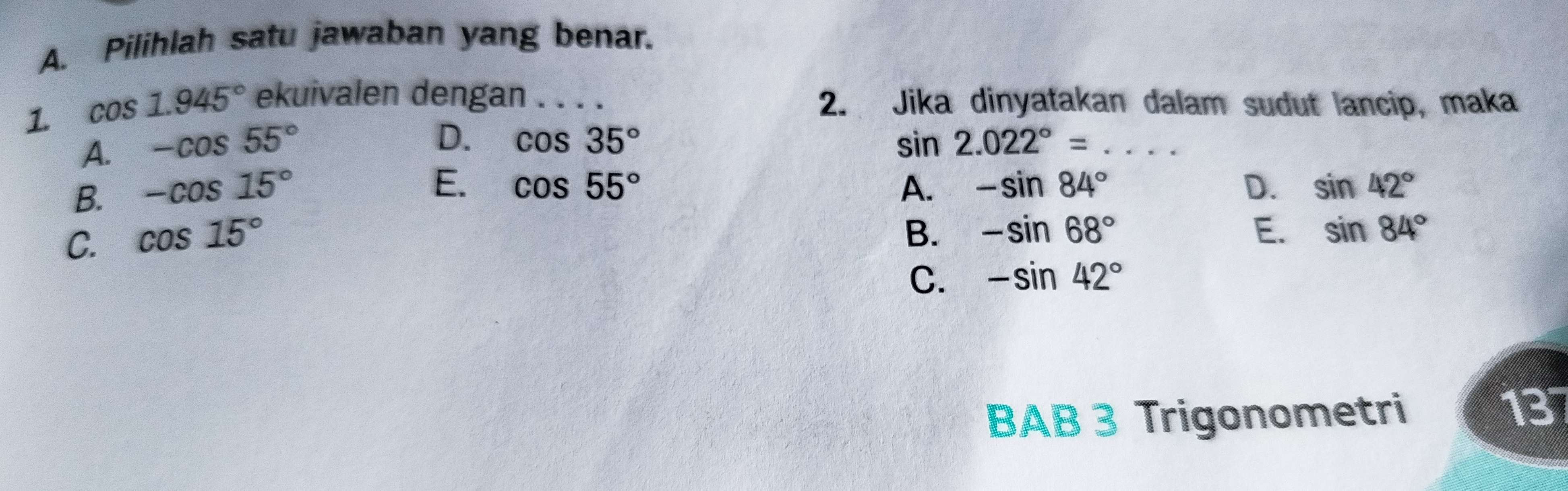 Pilihlah satu jawaban yang benar.
1. cos 1.945° ekuivalen dengan . . . . 2. Jika dinyatakan dalam sudut lancip, maka
A. -cos 55°
D. cos 35° sin 2.022°=... _
E. cos 55°
B. -cos 15° A. -sin 84° D. sin 42°
C. cos 15°
B. -sin 68° E. sin 84°
C. -sin 42°
BAB 3 Trigonometri
13