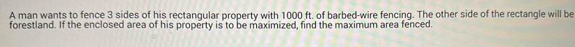 A man wants to fence 3 sides of his rectangular property with 1000 ft. of barbed-wire fencing. The other side of the rectangle will be 
forestland. If the enclosed area of his property is to be maximized, find the maximum area fenced.