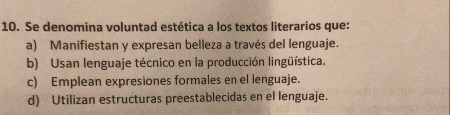 Se denomina voluntad estética a los textos literarios que:
a) Manifiestan y expresan belleza a través del lenguaje.
b) Usan lenguaje técnico en la producción lingüística.
c) Emplean expresiones formales en el lenguaje.
d) Utilizan estructuras preestablecidas en el lenguaje.