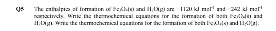 The enthalpies of formation of Fe_3O_4(s) and H_2O(g) are -1120kJmol^(-1) and -242kJmol^(-1)
respectively. Write the thermochemical equations for the formation of both Fe_3O_4(s) and
H_2O(g). Write the thermochemical equations for the formation of both Fe_3O_4(s) and H_2O(g).