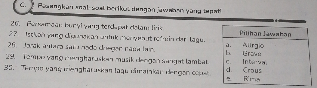 》 Pasangkan soal-soal berikut dengan jawaban yang tepat! 
26. Persamaan bunyi yang terdapat dalam lirik. 
27. Istilah yang digunakan untuk menyebut refrein dari lagu. 
28. Jarak antara satu nada dnegan nada lain. 
29. Tempo yang mengharuskan musik dengan sangat lambat. 
30. Tempo yang mengharuskan lagu dimainkan dengan cepat.