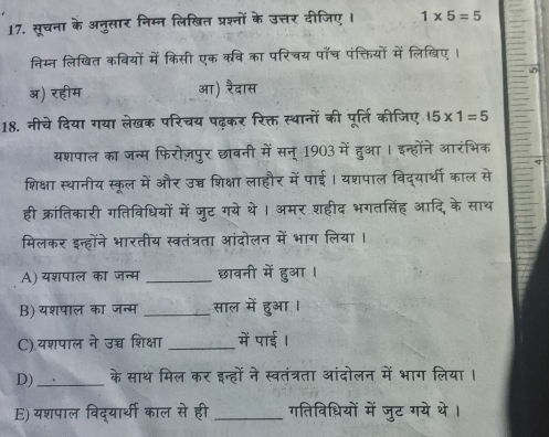 सूचना के अनुसार निम्न लिखित प्रश्नों के उत्तर दीजिए । 1* 5=5
निम्न लिखित कवियों में किसी एक कवि का परिचय पाँच पंक्तियों में लिखिए ।
^
अ) रहीम आ) रैदास
18. नीचे दिया गया लेखक परिचय पढ़कर रिक्त स्थानों की पूर्ति कीजिए 15* 1=5
यशपाल का जन्म फिरोज़पुर छाबनी में सन् 1903 में हुआ । इन्होंने आरंभिक
शिक्षा स्थानीय स्कूल में और उच्च शिक्षा लाहौर में पाई। यशपाल विद्यार्थी काल से
ही क्रांतिकारी गतिविधियों में जुट गये थे। अमर शहीद भगतसिंह आदि, के साथ
मिलकर इन्होंने भारतीय स्वतंत्रता आंदोलन में भाग लिया ।
A) यशपाल का जन्म _छावनी में हुआ ।
B) यशपाल का जन्म _साल में हुआ ।
C) यशपाल ने उच्च शिक्षा _में पाई ।
D) _के साथ मिल कर इन्हों ने स्वतंत्रता आंदोलन में भाग लिया।
E) यशपाल विद्यार्थी काल से ही_ गतिविधियों में जुट गये थे।