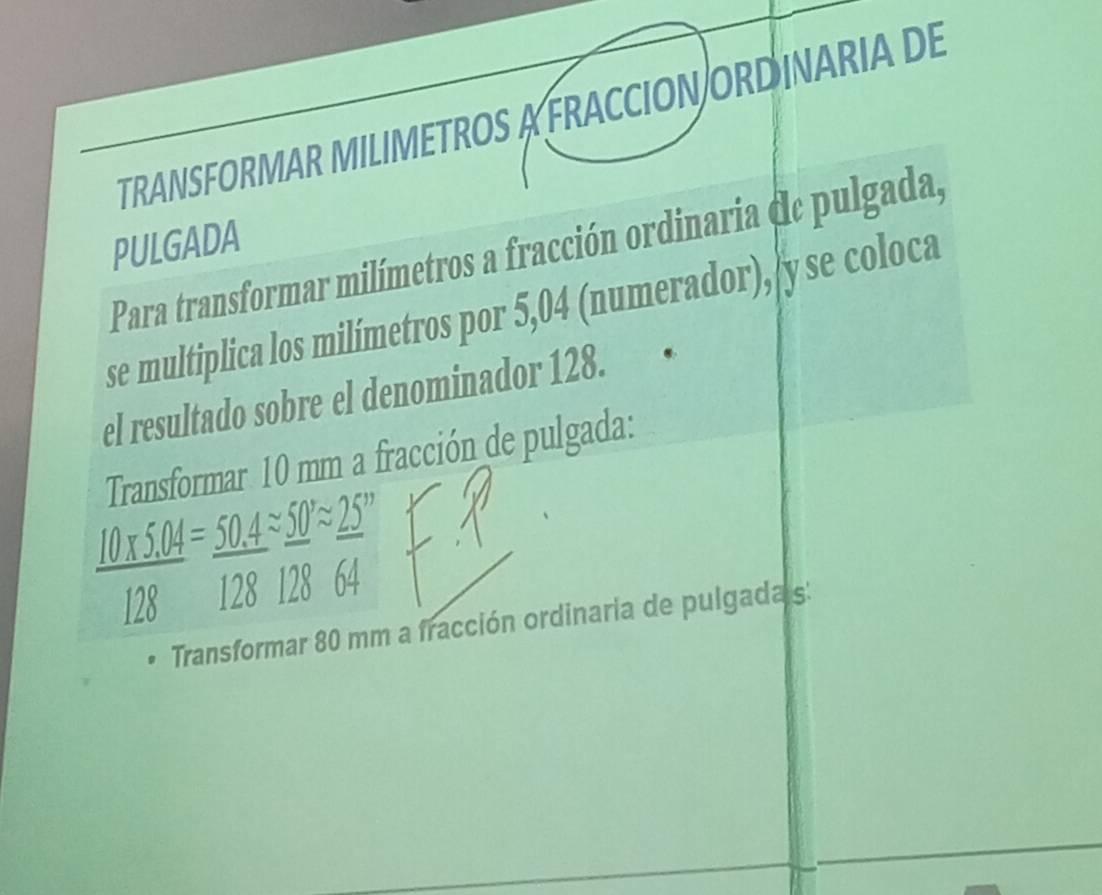 TRANSFORMAR MILIMETROS A FRACCION ORD INARIA DE 
PULGADA 
Para transformar milímetros a fracción ordinaria (le pulgada, 
se multiplica los milímetros por 5,04 (numerador), y se coloca 
el resultado sobre el denominador 128. 
Transformar 10 mm a fracción de pulgada:
X5.04= 50.4 1approx 50°approx 25
128 128 128 64
Transformar 80 mm a fracción ordinaria de pulgadas: