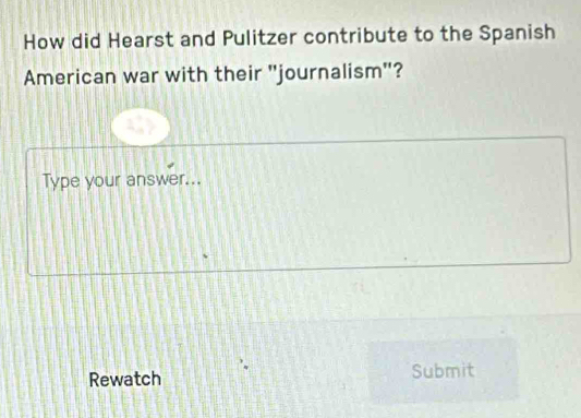 How did Hearst and Pulitzer contribute to the Spanish 
American war with their "journalism"? 
Type your answer... 
Rewatch Submit