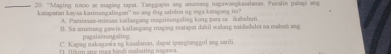 “Maging totoo at maging tapat. Tanggapin ang anumang nagawangkasalanan. Pairalin palagi ang
katapatan kaysa kasinungalingan” no ang ibig sabihin ng mga katagang ito?
A. Paminsan-minsan kailangang magsinungaling kung para sa ikabubuti.
B. Sa anumang gawin kailangang maging matapat dahil walang naidudulot na mabuti ang
pagsisinungaling.
C. Kapag nakagawa ng kasalanan, dapat ipangtanggol ang sarili.
D Ilihim ang mga hindi mabuting nagawa.